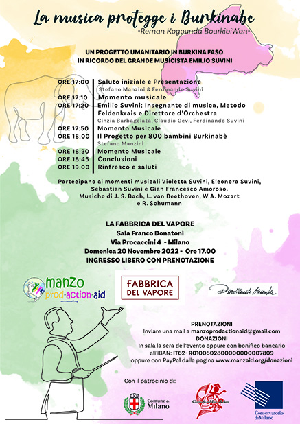 Su uno sfondo bianco, colorato da macchie di colore in stile acquarello viene riportato il titolo e il programma del concerto.
Il titolo è "la musica protegge i Burkinabè"
-Reman Kogounda BourkibiWan-
UN PROGETTO UMANITARIO IN BURKINA FASO
IN RICORDO DEL GRANDE MUSICISTA EMILIO SUVINI
Segue poi il programma 
   ORE 17:00 Saluto iniziale e Presentazione con 
Stefano Manzini & Ferdinando Suvini
ORE 17:10 Momento musicale
ORE 17:20 Emilio Suvini: Insegnante di musica, Metodo Feldenkrais e Direttore d’Orchestra
Cinzia Barbagelata, Claudio Gevi, Ferdinando Suvini 
ORE 17:50 Momento Musicale
ORE 18:00 Il Progetto per 800 bambini Burkinabè Stefano Manzini
ORE 18:30 Momento Musicale
ORE 18:45 Conclusioni
ORE 19:00 Rinfresco e saluti
Partecipano ai momenti musicali Violetta Suvini, Eleonora Suvini, Sebastian Suvini e Gian Francesco Amoroso.
Musiche di J. S. Bach, L. van Beethoven e R. Schumann
 Sede dell'evento LA FABBRICA DEL VAPORE Sala Franco Donatoni
Via Procaccini 4 - Milano Domenica 20 Novembre 2022 - 
L'orario dell'evento 
Ore 17.00 INGRESSO LIBERO CON PRENOTAZIONE
Vengono poi riportate le modalità di prenotazione:
Inviare una mail a manzoprodactionaid@gmail.com 
E per effettuare la donazione 
In sala la sera dell’evento oppure con bonifico bancario all’IBAN: IT62- R0100502800000000007809 oppure con PayPal dalla pagina www.manzaid.org/donazioni
