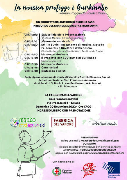 Su uno sfondo bianco, colorato da macchie di colore in stile acquarello viene riportato il titolo e il programma del concerto.
Il titolo è "la musica protegge i Burkinabè"
-Reman Kogounda BourkibiWan-
UN PROGETTO UMANITARIO IN BURKINA FASO
IN RICORDO DEL GRANDE MUSICISTA EMILIO SUVINI
Segue poi il programma 
   ORE 17:00 Saluto iniziale e Presentazione con 
Stefano Manzini & Ferdinando Suvini
ORE 17:10 Momento musicale
ORE 17:20 Emilio Suvini: Insegnante di musica, Metodo Feldenkrais e Direttore d’Orchestra
Cinzia Barbagelata, Claudio Gevi, Ferdinando Suvini 
ORE 17:50 Momento Musicale
ORE 18:00 Il Progetto per 800 bambini Burkinabè Stefano Manzini
ORE 18:30 Momento Musicale
ORE 18:45 Conclusioni
ORE 19:00 Rinfresco e saluti
Partecipano ai momenti musicali Violetta Suvini, Eleonora Suvini, Sebastian Suvini e Gian Francesco Amoroso.
Musiche di J. S. Bach, L. van Beethoven e R. Schumann
 Sede dell'evento LA FABBRICA DEL VAPORE Sala Franco Donatoni
Via Procaccini 4 - Milano Domenica 20 Novembre 2022 - 
L'orario dell'evento 
Ore 17.00 INGRESSO LIBERO CON PRENOTAZIONE
Vengono poi riportate le modalità di prenotazione:
Inviare una mail a manzoprodactionaid@gmail.com 
E per effettuare la donazione 
In sala la sera dell’evento oppure con bonifico bancario all’IBAN: IT62- R0100502800000000007809 oppure con PayPal dalla pagina www.manzaid.org/donazioni